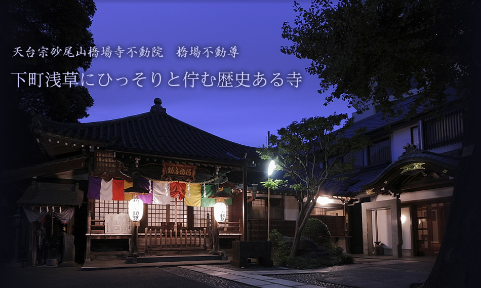 下町浅草にひっそりと佇む歴史ある寺　天平宝字四年(760年）奈良時代末期から「火伏せの橋場不動尊」と呼ばれてきた不動院は本山を比叡山延暦寺として仰ぎこれからも皆さまをお守り続けます。